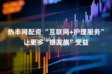 热丰网配资 “互联网+护理服务”让更多“银发族”受益