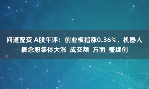 问道配资 A股午评：创业板指涨0.36%，机器人概念股集体大涨_成交额_方面_盛续创