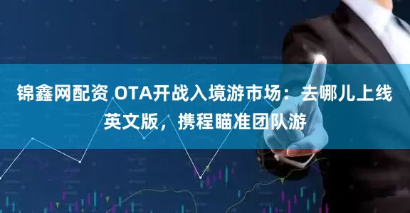 锦鑫网配资 OTA开战入境游市场：去哪儿上线英文版，携程瞄准团队游