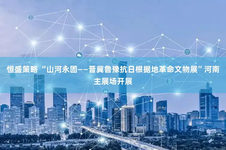 恒盛策略 “山河永固——晋冀鲁豫抗日根据地革命文物展”河南主展场开展