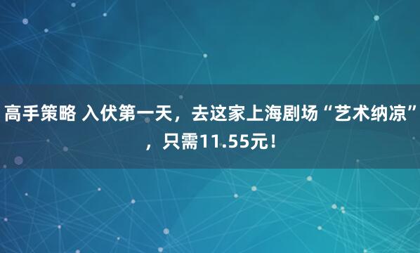 高手策略 入伏第一天，去这家上海剧场“艺术纳凉”，只需11.55元！