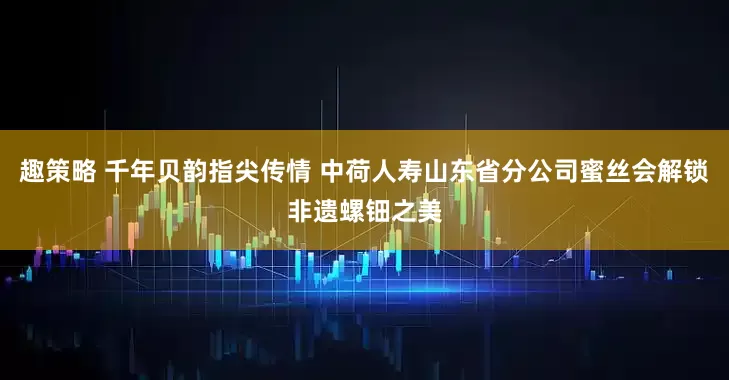 趣策略 千年贝韵指尖传情 中荷人寿山东省分公司蜜丝会解锁非遗螺钿之美