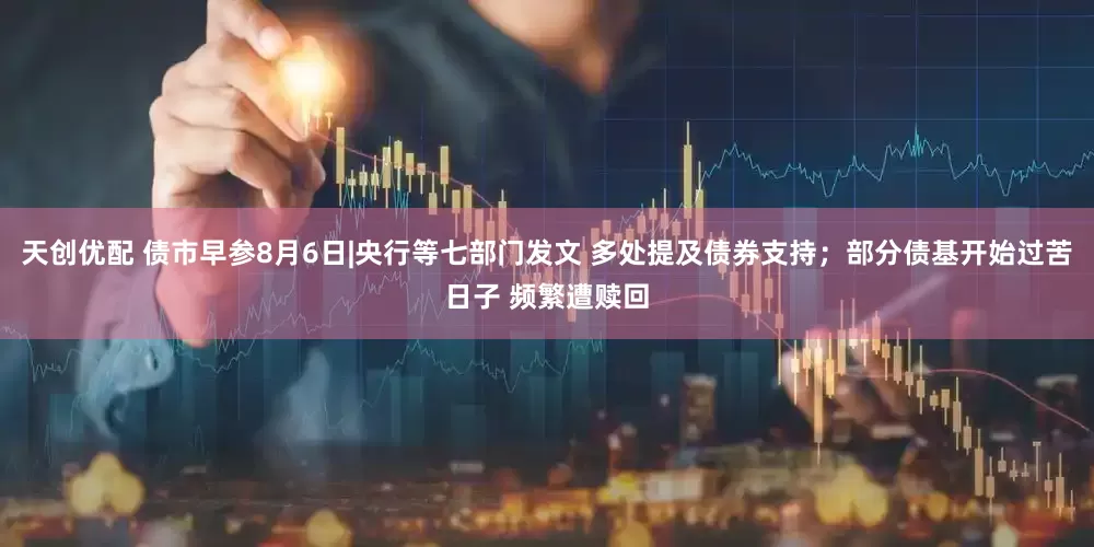 天创优配 债市早参8月6日|央行等七部门发文 多处提及债券支持；部分债基开始过苦日子 频繁遭赎回