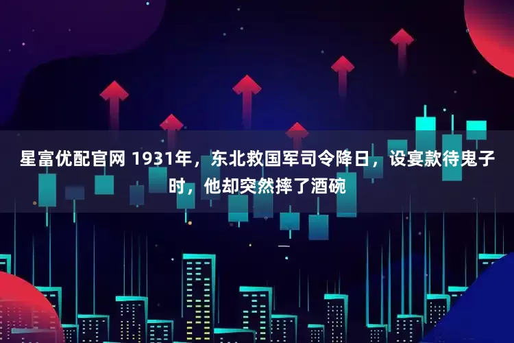 星富优配官网 1931年，东北救国军司令降日，设宴款待鬼子时，他却突然摔了酒碗