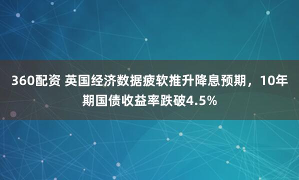 360配资 英国经济数据疲软推升降息预期，10年期国债收益率跌破4.5%