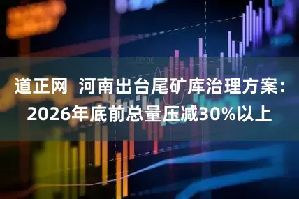 道正网  河南出台尾矿库治理方案：2026年底前总量压减30%以上