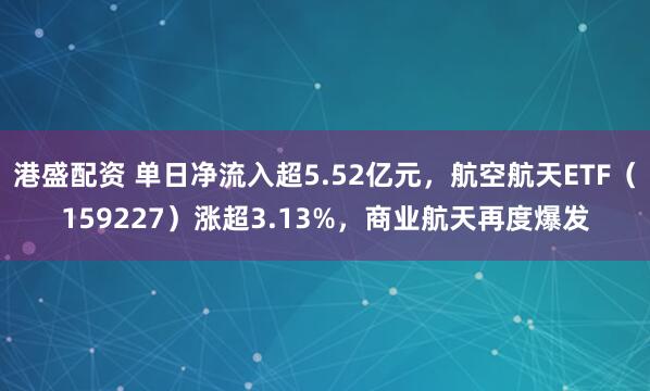 港盛配资 单日净流入超5.52亿元，航空航天ETF（159227）涨超3.13%，商业航天再度爆发