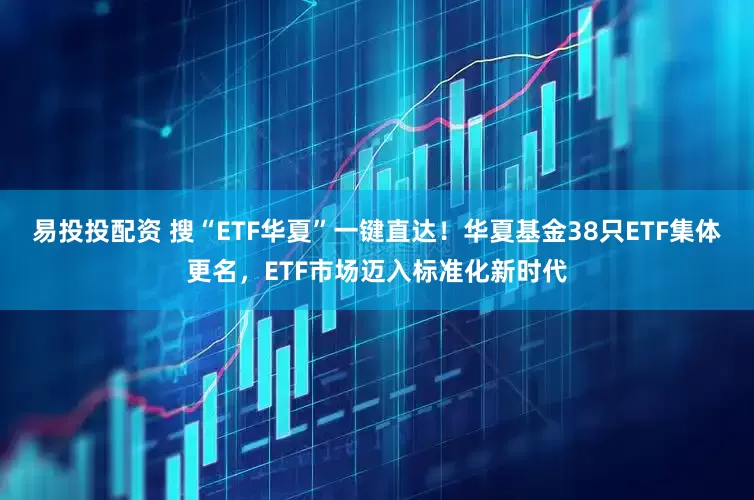 易投投配资 搜“ETF华夏”一键直达！华夏基金38只ETF集体更名，ETF市场迈入标准化新时代