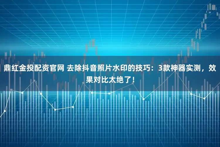 鼎红金投配资官网 去除抖音照片水印的技巧：3款神器实测，效果对比太绝了！