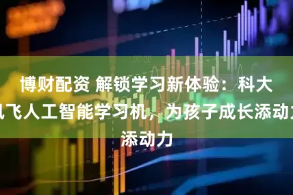 博财配资 解锁学习新体验：科大讯飞人工智能学习机，为孩子成长添动力