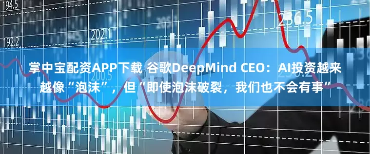 掌中宝配资APP下载 谷歌DeepMind CEO：AI投资越来越像“泡沫”，但“即使泡沫破裂，我们也不会有事”