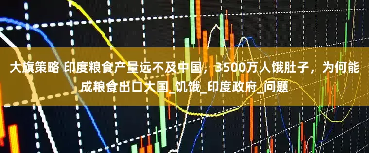 大旗策略 印度粮食产量远不及中国，3500万人饿肚子，为何能成粮食出口大国_饥饿_印度政府_问题
